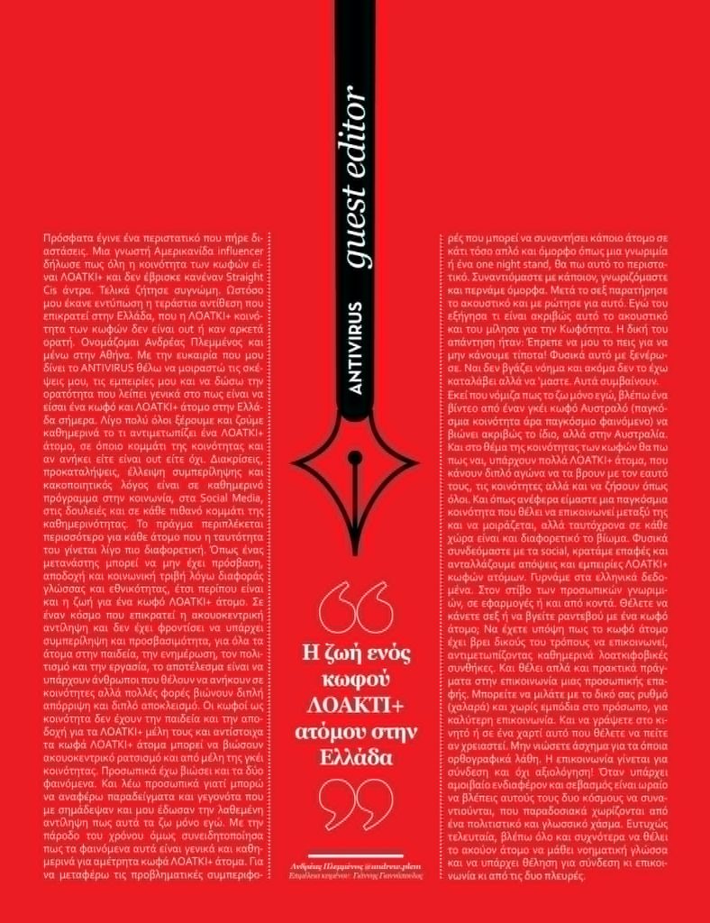 Πρόσφατα έγινε ένα περιστατικό που πήρε διαστάσεις. Μια γνωστή Αμερικανίδα influencer δήλωσε πως όλη η κοινότητα των κωφών είναι ΛΟΑΤΚΙ+ και δεν έβρισκε κανέναν Straight Cis άντρα. Τελικά ζήτησε συγνώμη. Ωστόσο μου έκανε εντύπωση η τεράστια αντίθεση που επικρατεί στην Ελλάδα, που η ΛΟΑΤΚΙ+ κοινότητα των κωφών δεν είναι out ή καν αρκετά ορατή.

Ονομάζομαι Ανδρέας Πλεμμένος και μένω στην Αθήνα. Με την ευκαιρία που μου δίνει το Antivirus θέλω να μοιραστώ τις σκέψεις μου, τις εμπειρίες μου και να δώσω την ορατότητα που λείπει γενικά στο πως είναι να είσαι ένα κωφό και ΛΟΑΤΚΙ+ άτομο στην Ελλάδα σήμερα.

Λίγο πολύ όλοι ξέρουμε και ζούμε καθημερινά το τι αντιμετωπίζει ένα ΛΟΑΤΚΙ+ άτομο, σε όποιο κομμάτι της κοινότητας και αν ανήκει είτε είναι out είτε όχι. Διακρίσεις, προκαταλήψεις, έλλειψη συμπερίληψης και κακοποιητικός λόγος είναι σε καθημερινό πρόγραμμα στην κοινωνία, στα Social Media, στις δουλειές και σε κάθε πιθανό κομμάτι της καθημερινότητας. Το πράγμα περιπλέκεται περισσότερο για κάθε άτομο που η ταυτότητα του γίνεται λίγο πιο διαφορετική. Όπως ένας μετανάστης μπορεί να μην έχει πρόσβαση, αποδοχή και κοινωνική τριβή λόγω διαφοράς γλώσσας και εθνικότητας, έτσι περίπου είναι και η ζωή για ένα κωφό ΛΟΑΤΚΙ+ άτομο. Σε έναν κόσμο που επικρατεί η ακουοκεντρική αντίληψη και δεν έχει φροντίσει να υπάρχει συμπερίληψη και προσβασιμότητα, για όλα τα άτομα στην παιδεία, την ενημέρωση, τον πολιτισμό και την εργασία, το αποτέλεσμα είναι να υπάρχουν άνθρωποι που θέλουν να ανήκουν σε κοινότητες αλλά πολλές φορές βιώνουν διπλή απόρριψη και διπλό αποκλεισμό. Οι κωφοί ως κοινότητα δεν έχουν την παιδεία και την αποδοχή για τα ΛΟΑΤΚΙ+ μέλη τους και αντίστοιχα τα κωφά ΛΟΑΤΚΙ+ άτομα μπορεί να βιώσουν ακουοκεντρικό ρατσισμό και από μέλη της γκέι κοινότητας.

Προσωπικά έχω βιώσει και τα δύο φαινόμενα. Και λέω προσωπικά γιατί μπορώ να αναφέρω παραδείγματα και γεγονότα που με σημάδεψαν και μου έδωσαν την λαθεμένη αντίληψη πως αυτά τα ζω μόνο εγώ. Με την πάροδο του χρόνου όμως συνειδητοποίησα πως τα φαινόμενα αυτά είναι γενικά και καθημερινά για αμέτρητα κωφά ΛΟΑΤΚΙ+ άτομα.

Για να μεταφέρω τις προβληματικές συμπεριφορές που μπορεί να συναντήσει κάποιο άτομο σε κάτι τόσο απλό και όμορφο όπως μια γνωριμία ή ένα one night stand, θα πω αυτό το περιστατικό.

Συναντιόμαστε με κάποιον, γνωριζόμαστε και περνάμε όμορφα. Μετά το σεξ παρατήρησε το ακουστικό και με ρώτησε για αυτό. Εγώ του εξήγησα τι είναι ακριβώς αυτό το ακουστικό και του μίλησα για την Κωφότητα. Η δική του απάντηση ήταν: Έπρεπε να μου το πεις για να μην κάνουμε τίποτα!

Φυσικά αυτό με ξενέρωσε. Ναι δεν βγάζει νόημα και ακόμα δεν το έχω καταλάβει αλλά να ‘μαστε. Αυτά συμβαίνουν. Εκεί που νόμιζα πως το ζω μόνο εγώ, βλέπω ένα βίντεο από έναν γκέι κωφό Αυστραλό (παγκόσμια κοινότητα άρα παγκόσμιο φαινόμενο) να βιώνει ακριβώς το ίδιο, αλλά στην Αυστραλία.

Και στο θέμα της κοινότητας των κωφών θα πω πως ναι, υπάρχουν πολλά ΛΟΑΤΚΙ+ άτομα, που κάνουν διπλό αγώνα να τα βρουν με τον εαυτό τους, τις κοινότητες αλλά και να ζήσουν όπως όλοι. Και όπως ανέφερα είμαστε μια παγκόσμια κοινότητα που θέλει να επικοινωνεί μεταξύ της και να μοιράζεται, αλλά ταυτόχρονα σε κάθε χώρα είναι και διαφορετικό βίωμα. Φυσικά συνδεόμαστε με τα social, κρατάμε επαφές και ανταλλάζουμε απόψεις και εμπειρίες ΛΟΑΤΚΙ+ κωφών ατόμων.

Γυρνάμε στα ελληνικά δεδομένα. Στον στίβο των προσωπικών γνωριμιών, σε εφαρμογές ή και από κοντά.

Θέλετε να κάνετε σεξ ή να βγείτε ραντεβού με ένα κωφό άτομο;

Να έχετε υπόψη πως το κωφό άτομο έχει βρει δικούς του τρόπους να επικοινωνεί, αντιμετωπίζοντας καθημερινά λοατκιφοβικές συνθήκες. Και θέλει απλά και πρακτικά πράγματα στην επικοινωνία μιας προσωπικής επαφής. Μπορείτε να μιλάτε με το δικό σας ρυθμό (χαλαρά) και χωρίς εμπόδια στο πρόσωπο, για καλύτερη επικοινωνία. Και να γράψετε στο κινητό ή σε ένα χαρτί αυτό που θέλετε να πείτε αν χρειαστεί. Μην νιώσετε άσχημα για τα όποια ορθογραφικά λάθη. Η επικοινωνία γίνεται για σύνδεση και όχι αξιολόγηση! Όταν υπάρχει αμοιβαίο ενδιαφέρον και σεβασμός είναι ωραίο να βλέπεις αυτούς τους δυο κόσμους να συναντιούνται, που παραδοσιακά χωρίζονται από ένα πολιτιστικό και γλωσσικό χάσμα. Ευτυχώς τελευταία, βλέπω όλο και συχνότερα να θέλει το ακούον άτομο να μάθει νοηματική γλώσσα και να υπάρχει θέληση για σύνδεση κι επικοινωνία κι από τις δυο πλευρές.

θα με βρείτε στο Instagram: @andrew.plem

 

Ανδρέας Πλεμμένος
Επιμέλεια κειμένου: Γιάννης Γιαννόπουλος